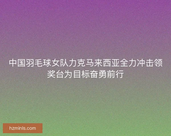 中国羽毛球女队力克马来西亚全力冲击领奖台为目标奋勇前行