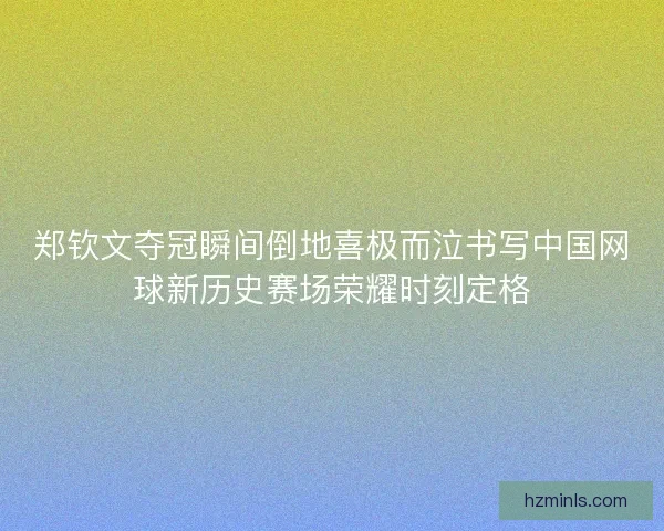 郑钦文夺冠瞬间倒地喜极而泣书写中国网球新历史赛场荣耀时刻定格