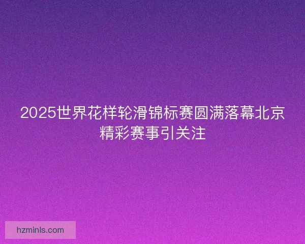 2025世界花样轮滑锦标赛圆满落幕北京精彩赛事引关注
