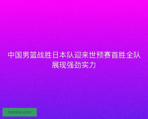 中国男篮战胜日本队迎来世预赛首胜全队展现强劲实力
