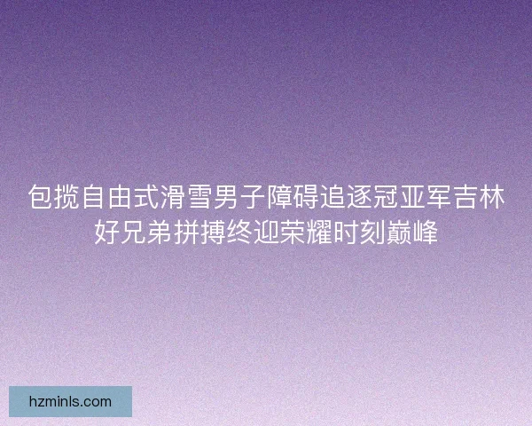 包揽自由式滑雪男子障碍追逐冠亚军吉林好兄弟拼搏终迎荣耀时刻巅峰