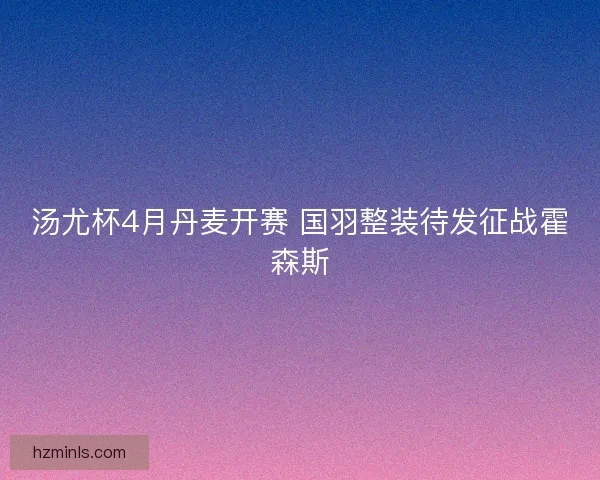汤尤杯4月丹麦开赛 国羽整装待发征战霍森斯