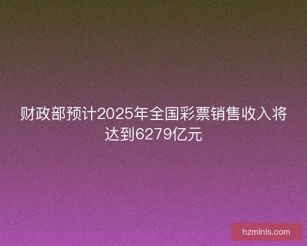 财政部预计2025年全国彩票销售收入将达到6279亿元