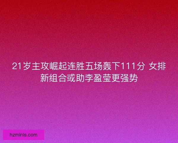 21岁主攻崛起连胜五场轰下111分 女排新组合或助李盈莹更强势