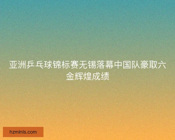亚洲乒乓球锦标赛无锡落幕中国队豪取六金辉煌成绩