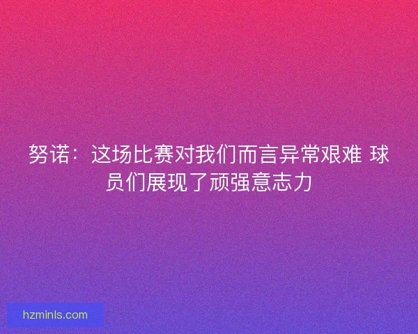 努诺：这场比赛对我们而言异常艰难 球员们展现了顽强意志力
