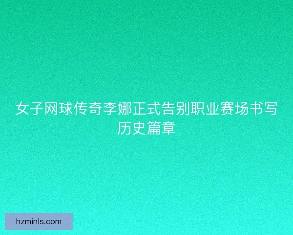 女子网球传奇李娜正式告别职业赛场书写历史篇章