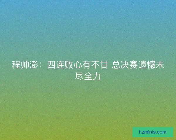 程帅澎:四连败心有不甘 总决赛遗憾未尽全力 程帅澎:四连败心有不甘 总决赛遗憾未尽全力
