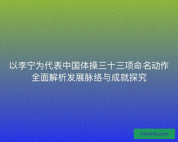 以李宁为代表中国体操三十三项命名动作全面解析发展脉络与成就探究