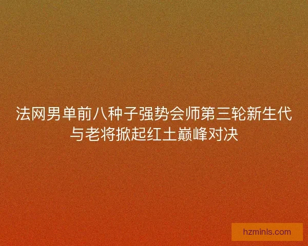 法网男单前八种子强势会师第三轮新生代与老将掀起红土巅峰对决