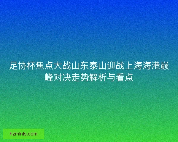 足协杯焦点大战山东泰山迎战上海海港巅峰对决走势解析与看点 足协杯焦点大战山东泰山迎战上海海港巅峰对决走势解析与看点