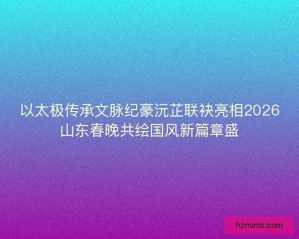以太极传承文脉纪豪沅芷联袂亮相2026山东春晚共绘国风新篇章盛