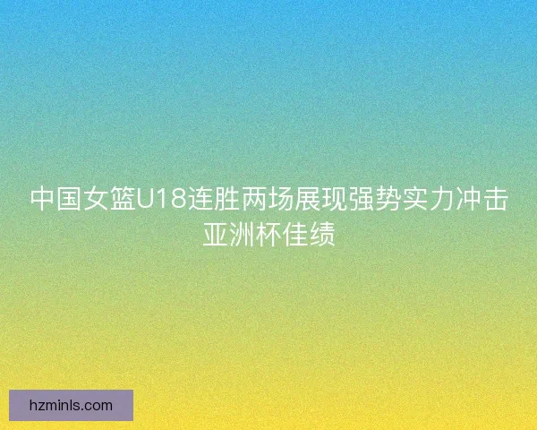 中国女篮U18连胜两场展现强势实力冲击亚洲杯佳绩