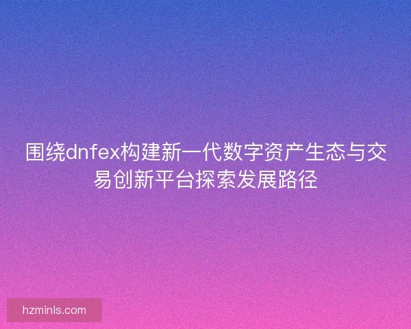 围绕dnfex构建新一代数字资产生态与交易创新平台探索发展路径