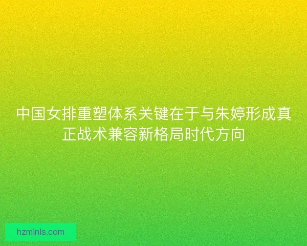 中国女排重塑体系关键在于与朱婷形成真正战术兼容新格局时代方向