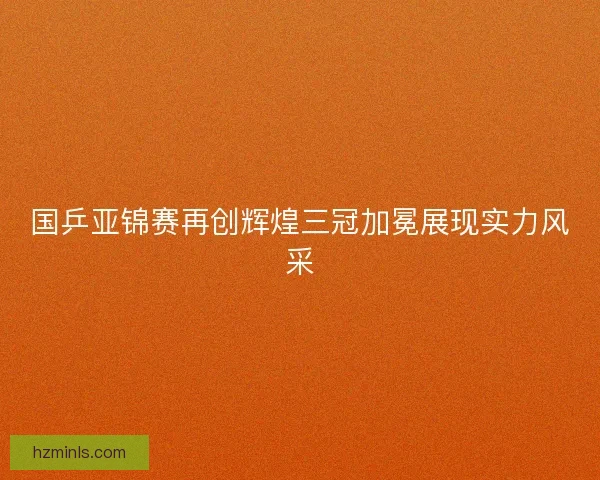 国乒亚锦赛再创辉煌三冠加冕展现实力风采