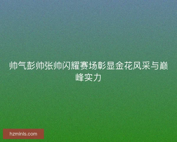 帅气彭帅张帅闪耀赛场彰显金花风采与巅峰实力