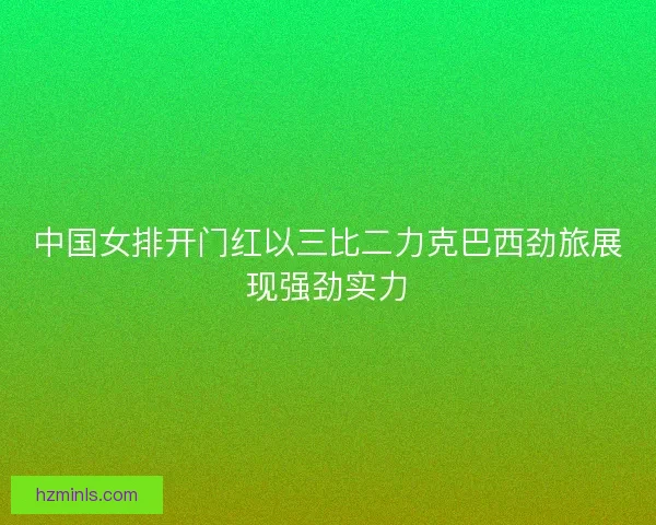 中国女排开门红以三比二力克巴西劲旅展现强劲实力